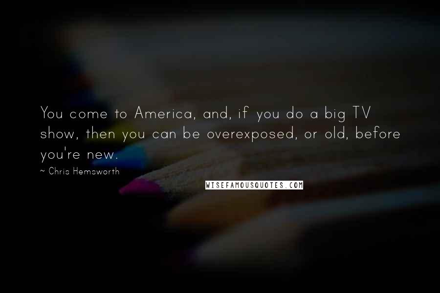 Chris Hemsworth Quotes: You come to America, and, if you do a big TV show, then you can be overexposed, or old, before you're new.