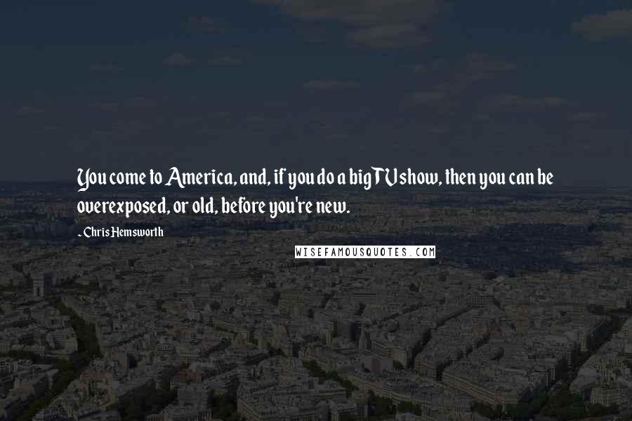 Chris Hemsworth Quotes: You come to America, and, if you do a big TV show, then you can be overexposed, or old, before you're new.