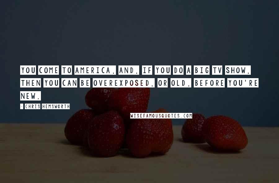 Chris Hemsworth Quotes: You come to America, and, if you do a big TV show, then you can be overexposed, or old, before you're new.