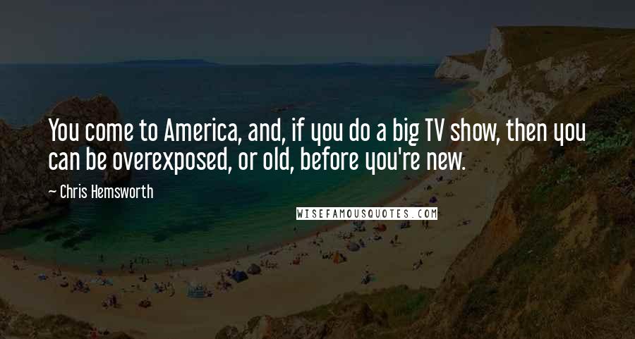 Chris Hemsworth Quotes: You come to America, and, if you do a big TV show, then you can be overexposed, or old, before you're new.