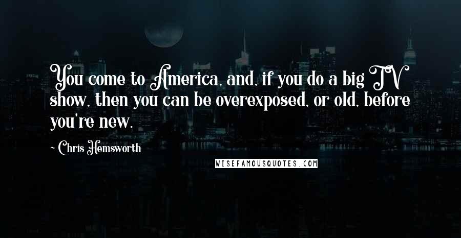Chris Hemsworth Quotes: You come to America, and, if you do a big TV show, then you can be overexposed, or old, before you're new.