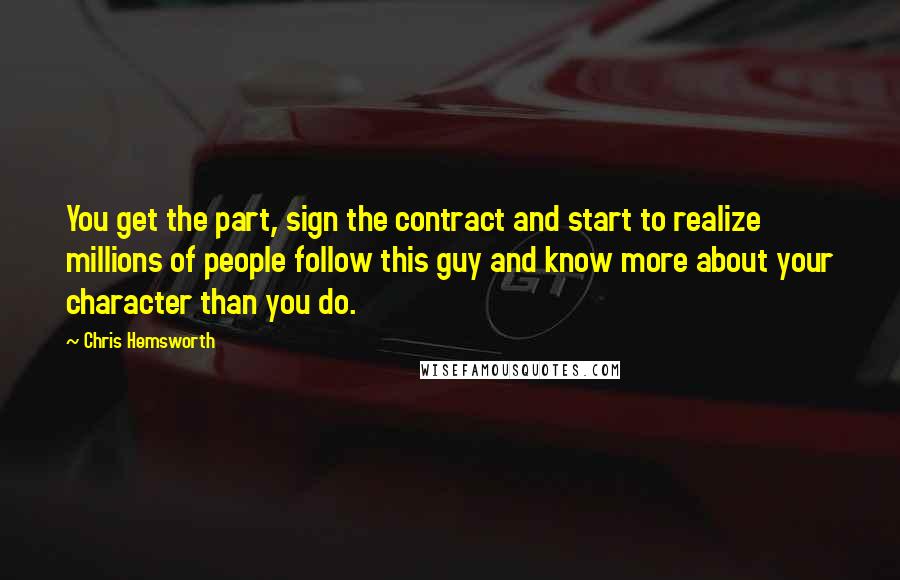 Chris Hemsworth Quotes: You get the part, sign the contract and start to realize millions of people follow this guy and know more about your character than you do.