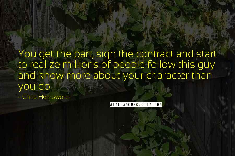 Chris Hemsworth Quotes: You get the part, sign the contract and start to realize millions of people follow this guy and know more about your character than you do.