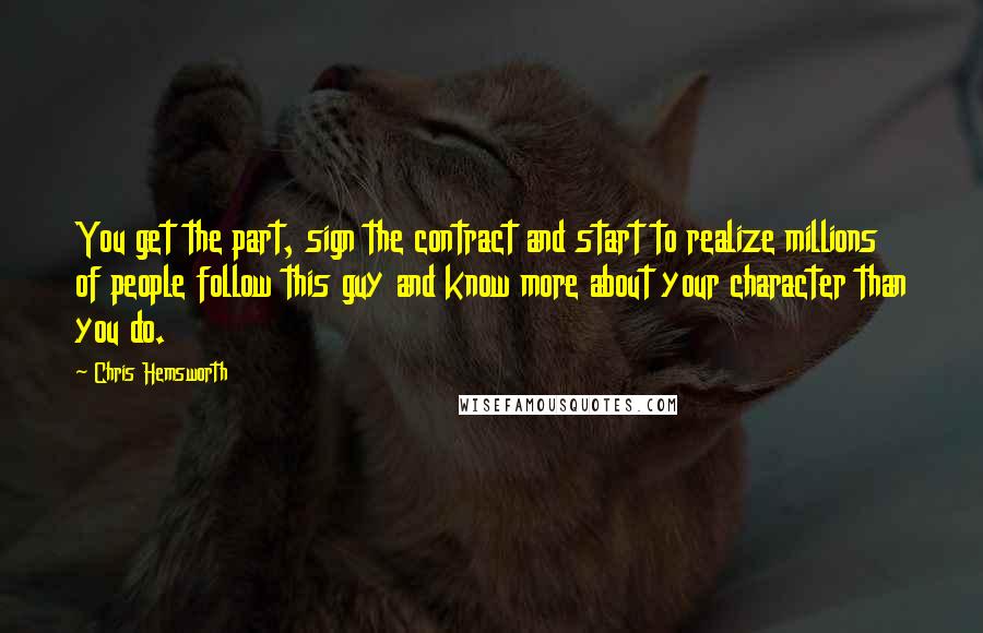 Chris Hemsworth Quotes: You get the part, sign the contract and start to realize millions of people follow this guy and know more about your character than you do.