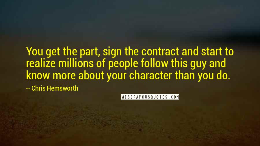 Chris Hemsworth Quotes: You get the part, sign the contract and start to realize millions of people follow this guy and know more about your character than you do.