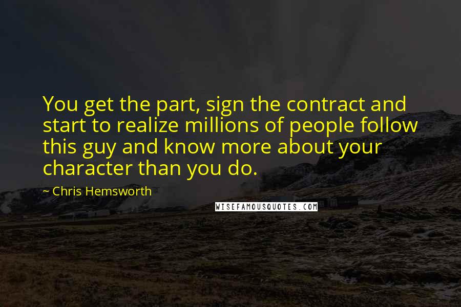 Chris Hemsworth Quotes: You get the part, sign the contract and start to realize millions of people follow this guy and know more about your character than you do.