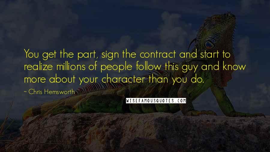 Chris Hemsworth Quotes: You get the part, sign the contract and start to realize millions of people follow this guy and know more about your character than you do.