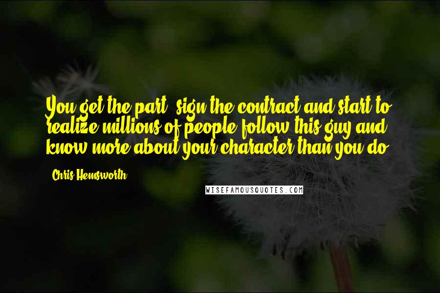 Chris Hemsworth Quotes: You get the part, sign the contract and start to realize millions of people follow this guy and know more about your character than you do.