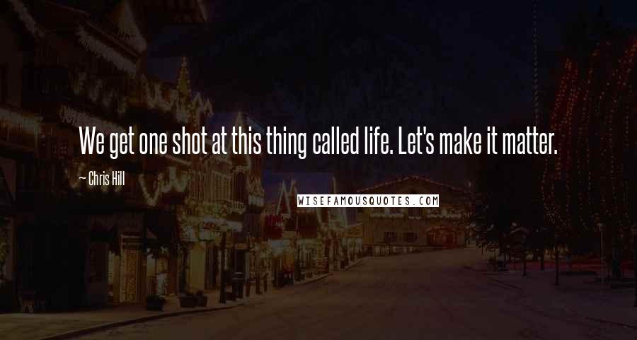 Chris Hill Quotes: We get one shot at this thing called life. Let's make it matter.