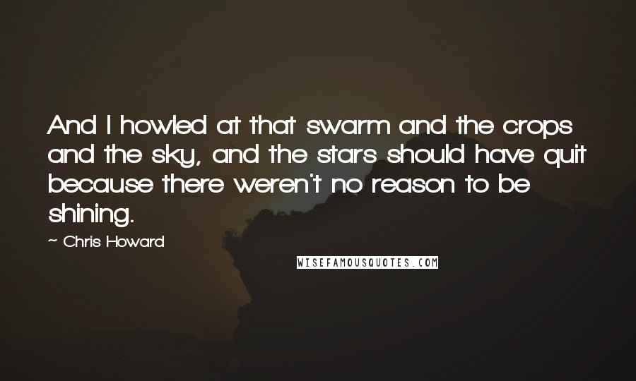 Chris Howard Quotes: And I howled at that swarm and the crops and the sky, and the stars should have quit because there weren't no reason to be shining.