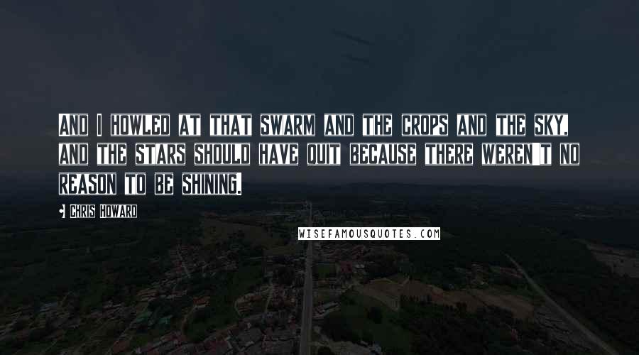 Chris Howard Quotes: And I howled at that swarm and the crops and the sky, and the stars should have quit because there weren't no reason to be shining.