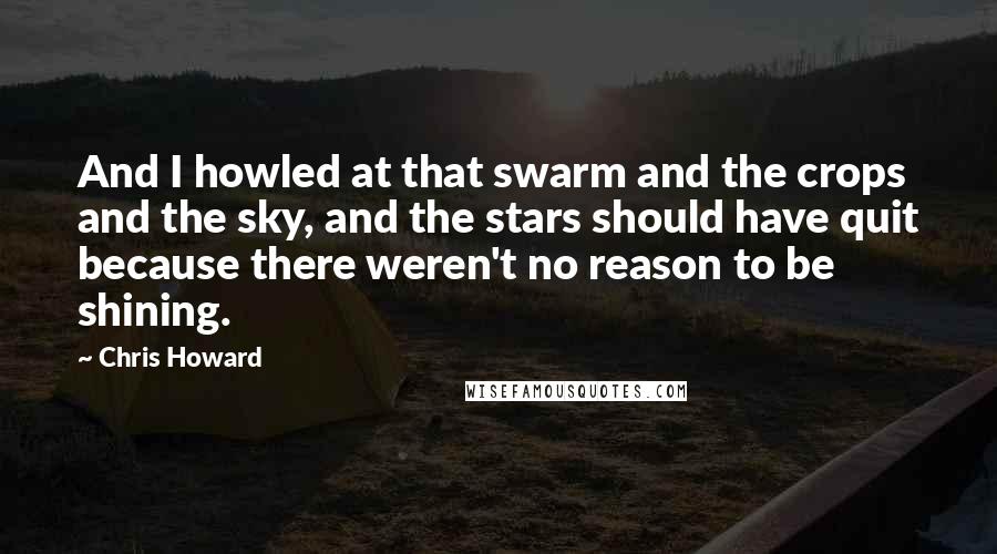 Chris Howard Quotes: And I howled at that swarm and the crops and the sky, and the stars should have quit because there weren't no reason to be shining.