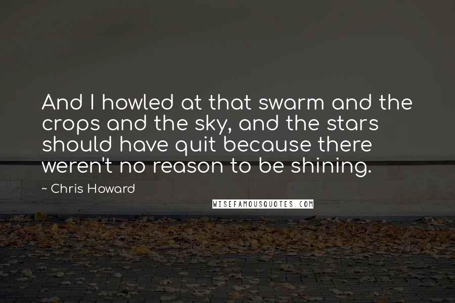 Chris Howard Quotes: And I howled at that swarm and the crops and the sky, and the stars should have quit because there weren't no reason to be shining.