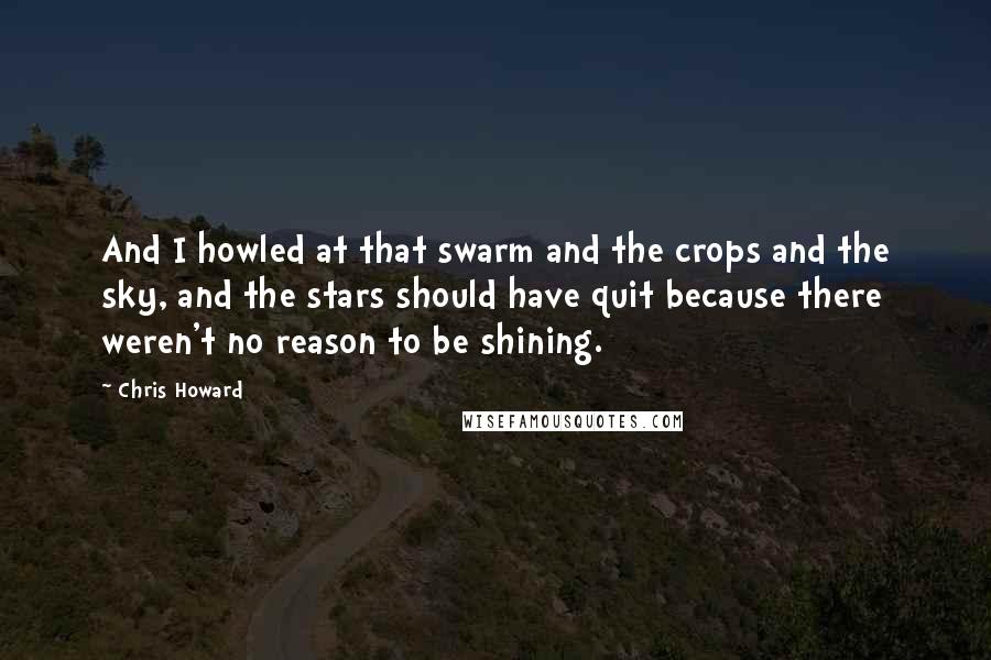 Chris Howard Quotes: And I howled at that swarm and the crops and the sky, and the stars should have quit because there weren't no reason to be shining.