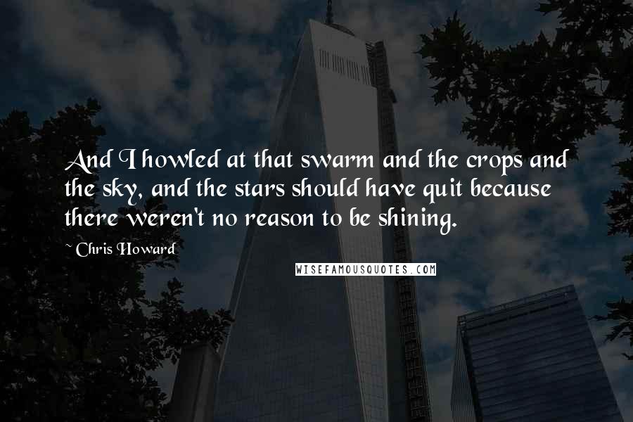 Chris Howard Quotes: And I howled at that swarm and the crops and the sky, and the stars should have quit because there weren't no reason to be shining.