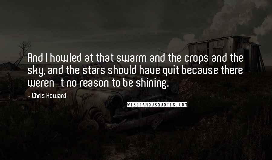 Chris Howard Quotes: And I howled at that swarm and the crops and the sky, and the stars should have quit because there weren't no reason to be shining.