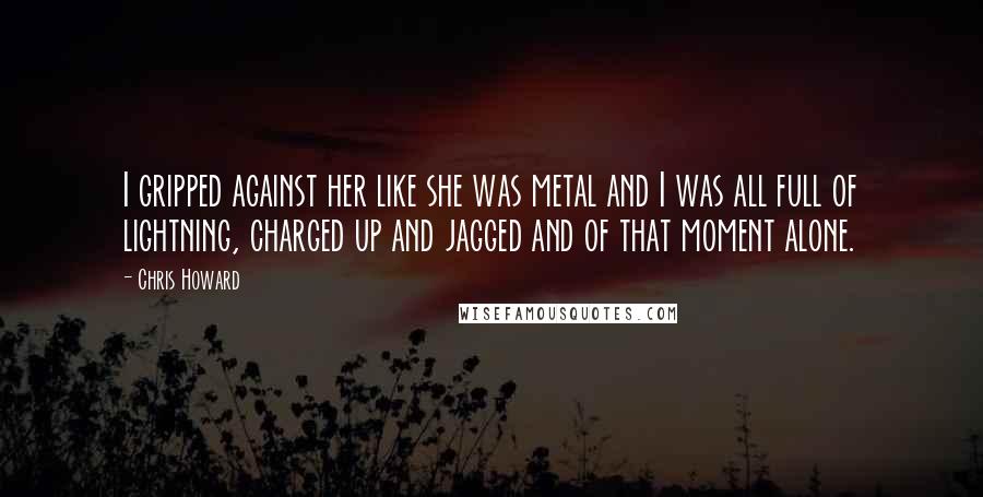 Chris Howard Quotes: I gripped against her like she was metal and I was all full of lightning, charged up and jagged and of that moment alone.