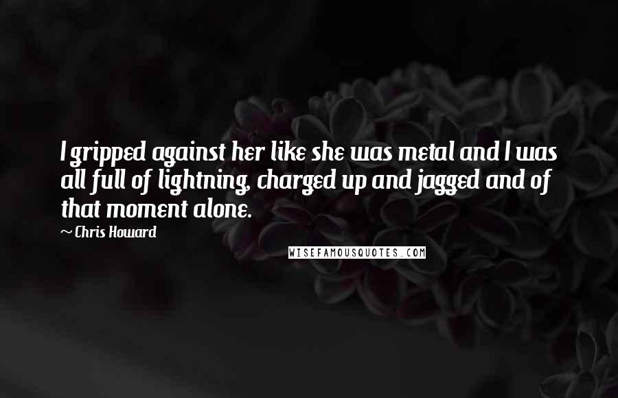 Chris Howard Quotes: I gripped against her like she was metal and I was all full of lightning, charged up and jagged and of that moment alone.