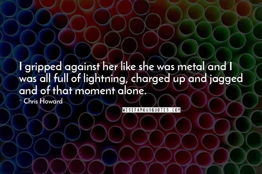 Chris Howard Quotes: I gripped against her like she was metal and I was all full of lightning, charged up and jagged and of that moment alone.