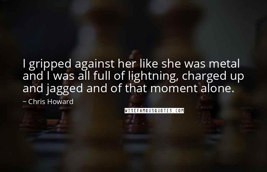 Chris Howard Quotes: I gripped against her like she was metal and I was all full of lightning, charged up and jagged and of that moment alone.