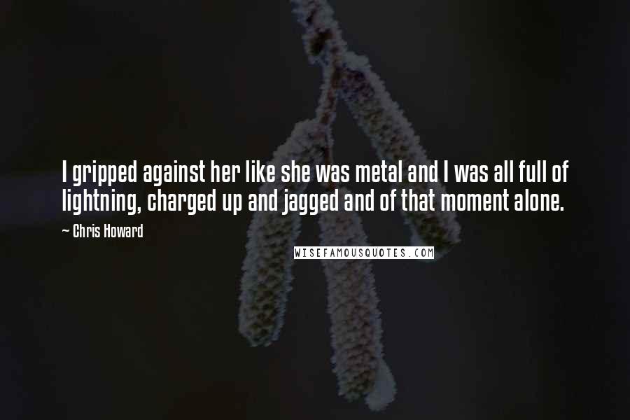 Chris Howard Quotes: I gripped against her like she was metal and I was all full of lightning, charged up and jagged and of that moment alone.
