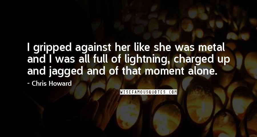 Chris Howard Quotes: I gripped against her like she was metal and I was all full of lightning, charged up and jagged and of that moment alone.