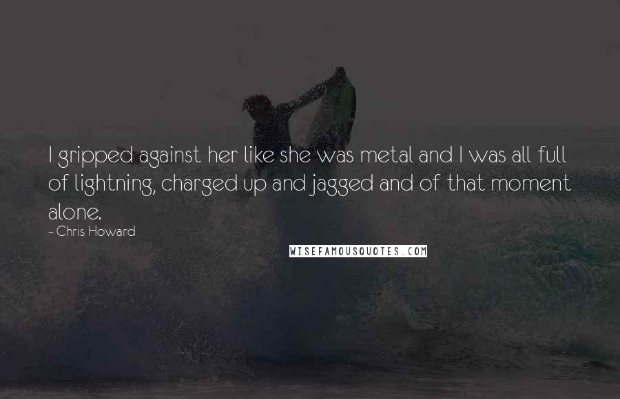 Chris Howard Quotes: I gripped against her like she was metal and I was all full of lightning, charged up and jagged and of that moment alone.