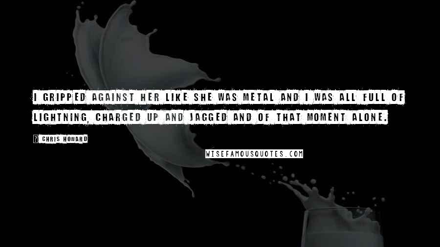 Chris Howard Quotes: I gripped against her like she was metal and I was all full of lightning, charged up and jagged and of that moment alone.