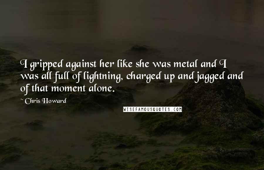 Chris Howard Quotes: I gripped against her like she was metal and I was all full of lightning, charged up and jagged and of that moment alone.