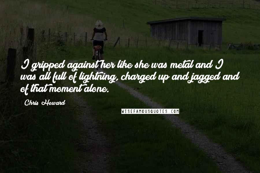 Chris Howard Quotes: I gripped against her like she was metal and I was all full of lightning, charged up and jagged and of that moment alone.