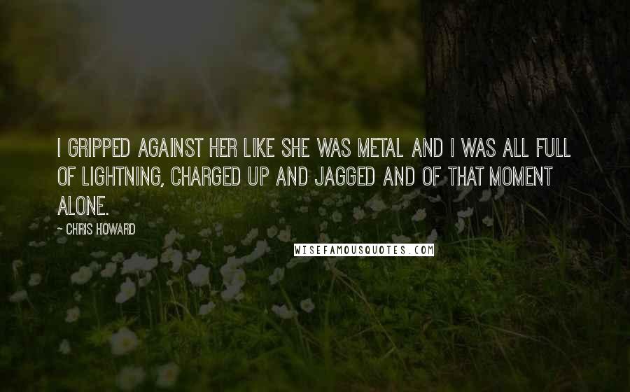 Chris Howard Quotes: I gripped against her like she was metal and I was all full of lightning, charged up and jagged and of that moment alone.