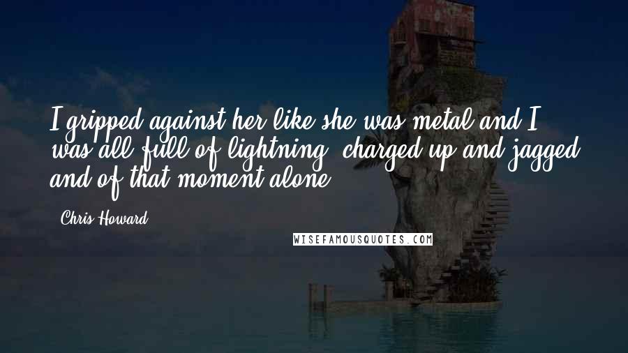 Chris Howard Quotes: I gripped against her like she was metal and I was all full of lightning, charged up and jagged and of that moment alone.