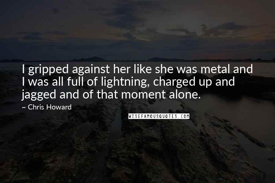 Chris Howard Quotes: I gripped against her like she was metal and I was all full of lightning, charged up and jagged and of that moment alone.