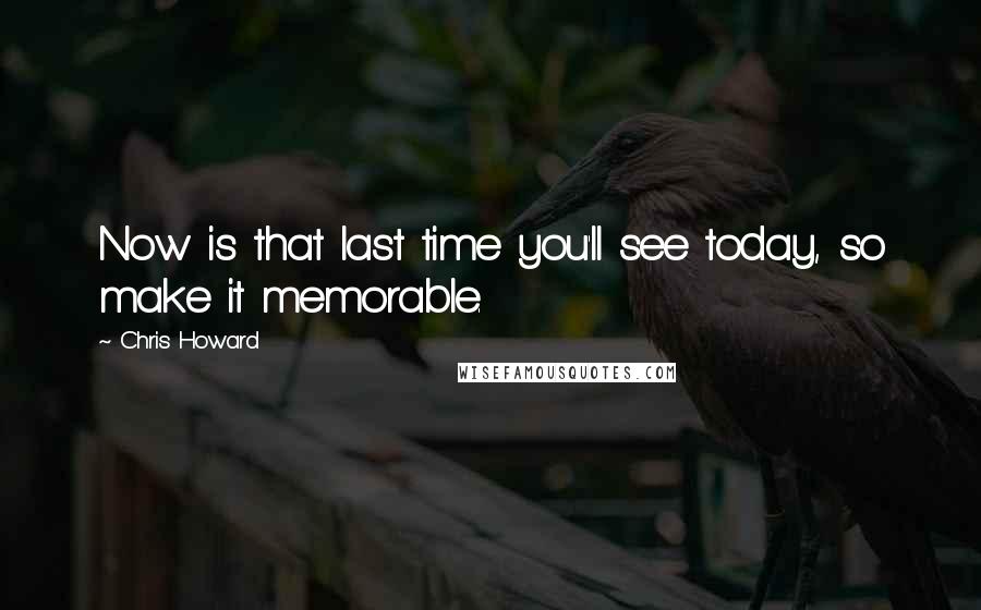 Chris Howard Quotes: Now is that last time you'll see today, so make it memorable.