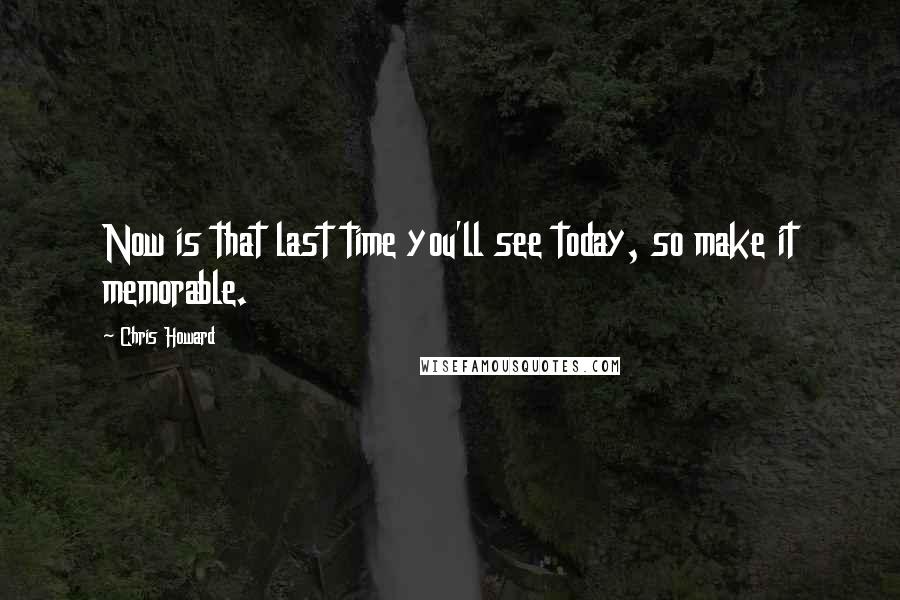 Chris Howard Quotes: Now is that last time you'll see today, so make it memorable.