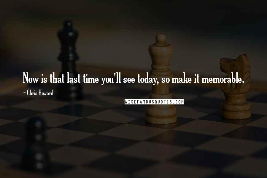 Chris Howard Quotes: Now is that last time you'll see today, so make it memorable.