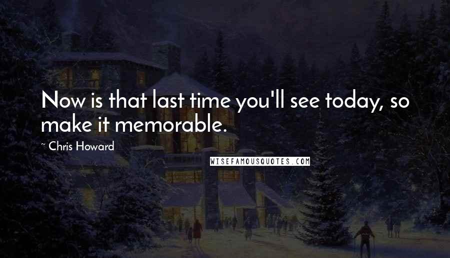 Chris Howard Quotes: Now is that last time you'll see today, so make it memorable.