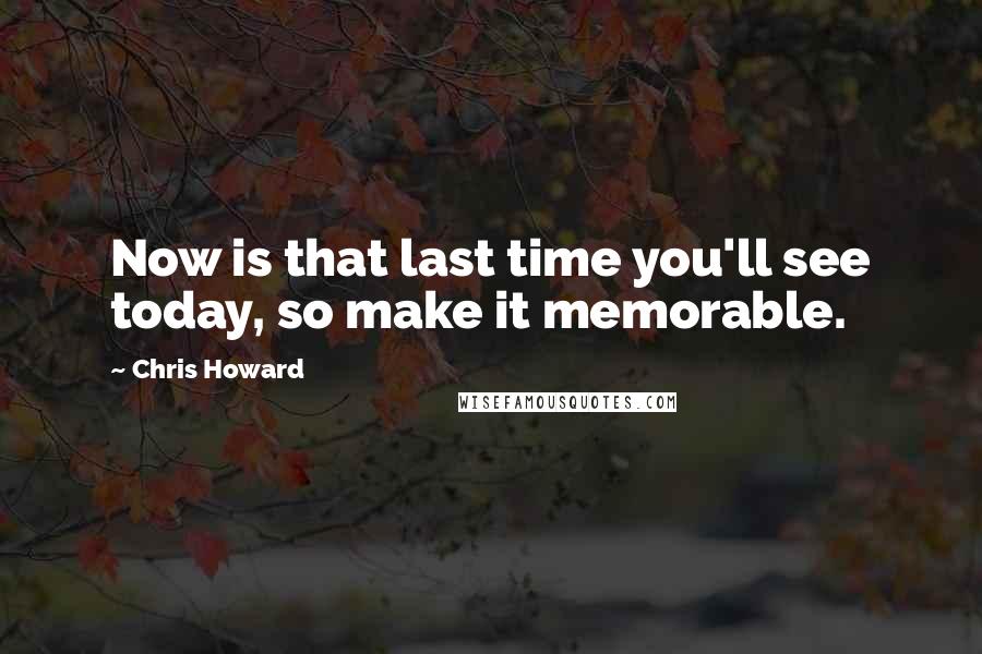 Chris Howard Quotes: Now is that last time you'll see today, so make it memorable.