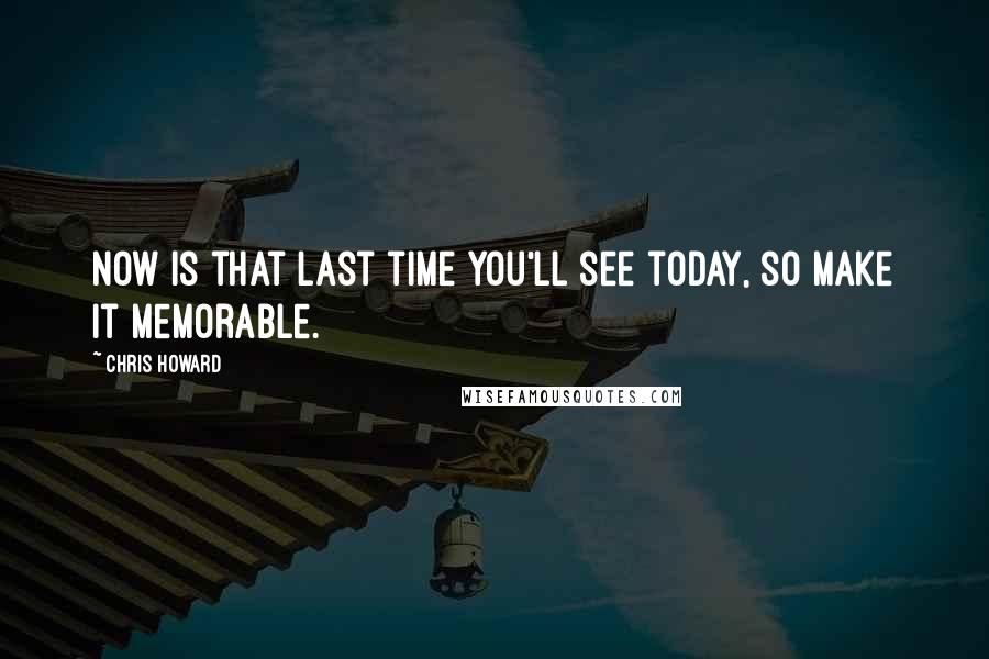 Chris Howard Quotes: Now is that last time you'll see today, so make it memorable.