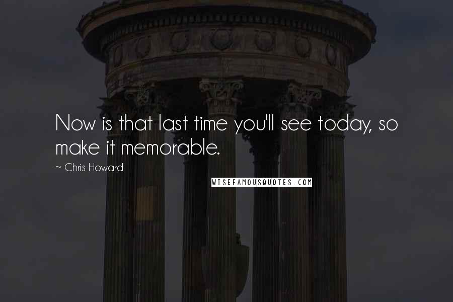 Chris Howard Quotes: Now is that last time you'll see today, so make it memorable.