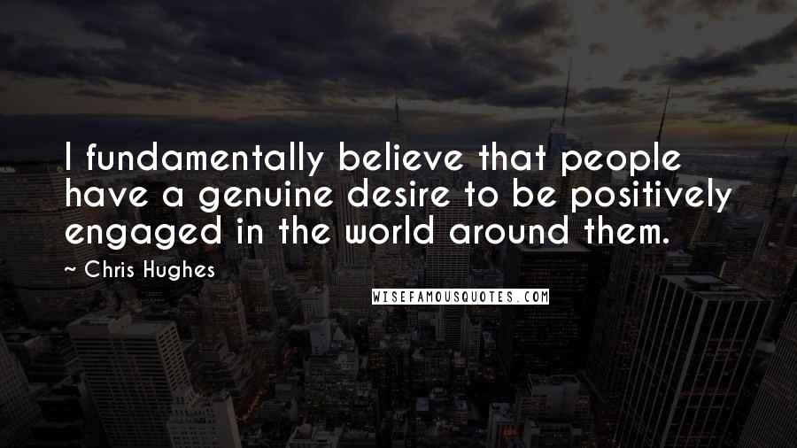 Chris Hughes Quotes: I fundamentally believe that people have a genuine desire to be positively engaged in the world around them.