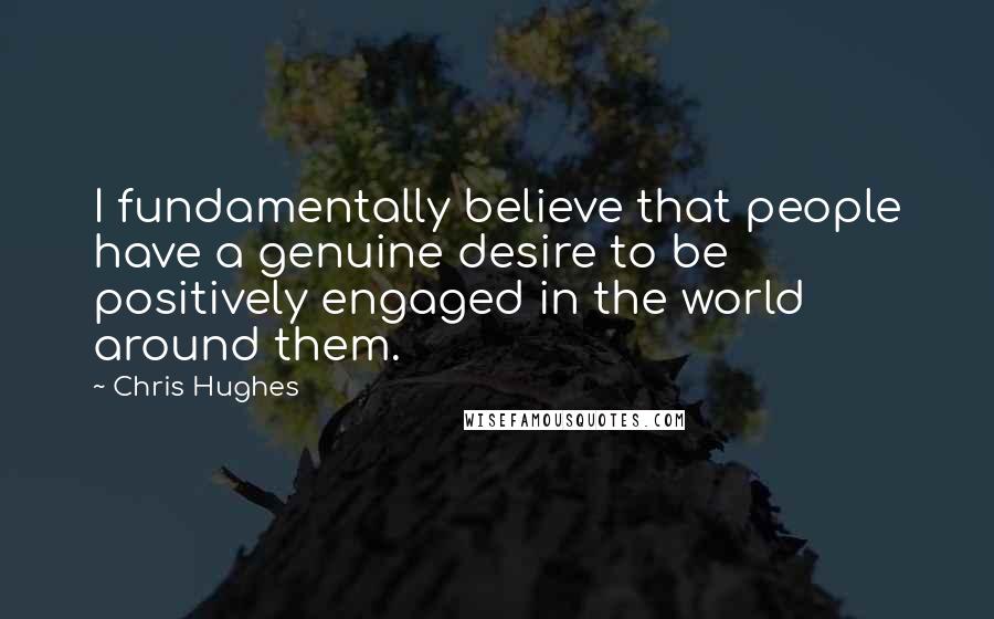 Chris Hughes Quotes: I fundamentally believe that people have a genuine desire to be positively engaged in the world around them.