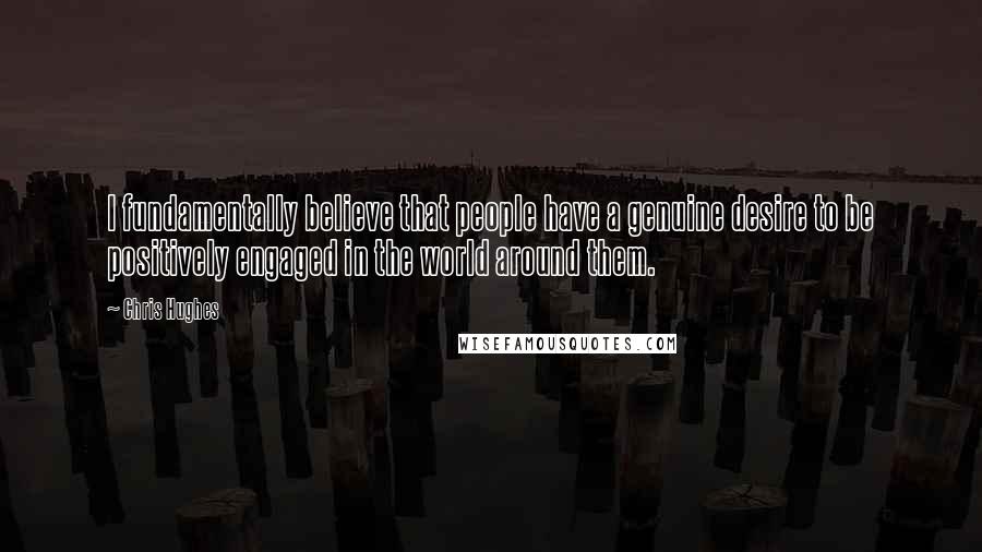 Chris Hughes Quotes: I fundamentally believe that people have a genuine desire to be positively engaged in the world around them.