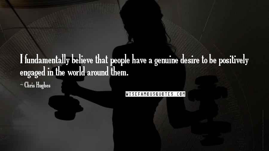 Chris Hughes Quotes: I fundamentally believe that people have a genuine desire to be positively engaged in the world around them.