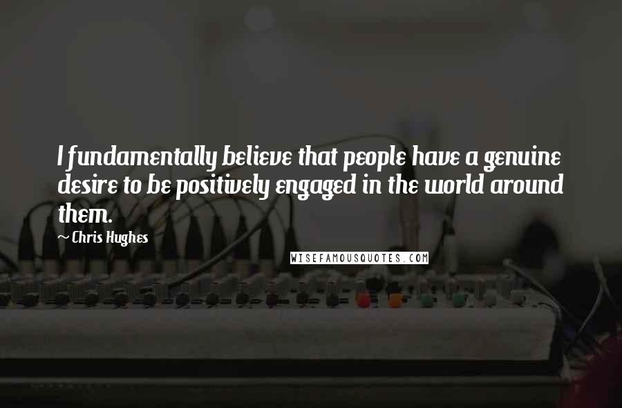 Chris Hughes Quotes: I fundamentally believe that people have a genuine desire to be positively engaged in the world around them.