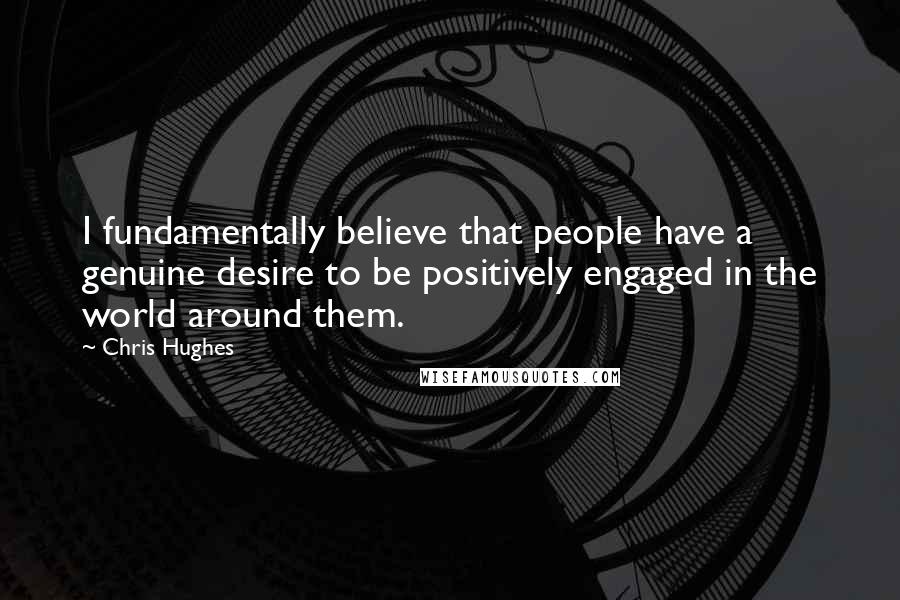 Chris Hughes Quotes: I fundamentally believe that people have a genuine desire to be positively engaged in the world around them.