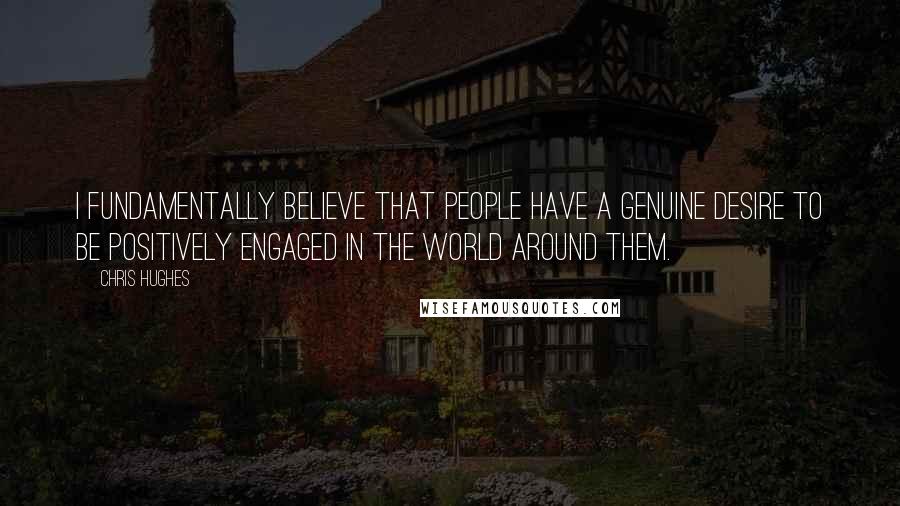 Chris Hughes Quotes: I fundamentally believe that people have a genuine desire to be positively engaged in the world around them.