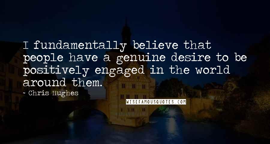 Chris Hughes Quotes: I fundamentally believe that people have a genuine desire to be positively engaged in the world around them.