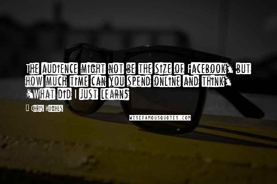 Chris Hughes Quotes: The audience might not be the size of Facebook, but how much time can you spend online and think, 'What did I just learn?