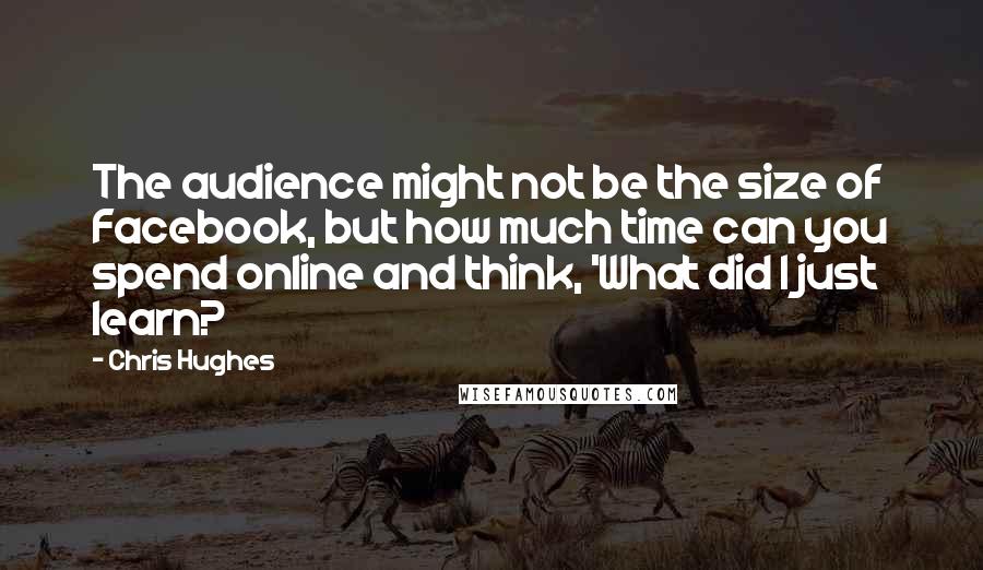 Chris Hughes Quotes: The audience might not be the size of Facebook, but how much time can you spend online and think, 'What did I just learn?